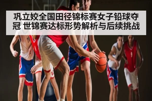 巩立姣全国田径锦标赛女子铅球夺冠 世锦赛达标形势解析与后续挑战