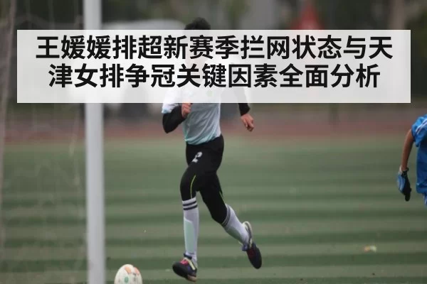王媛媛排超新赛季拦网状态与天津女排争冠关键因素全面分析
