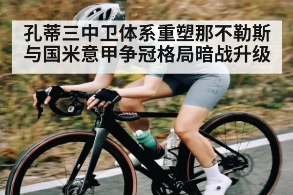 孔蒂三中卫体系重塑那不勒斯与国米意甲争冠格局暗战升级